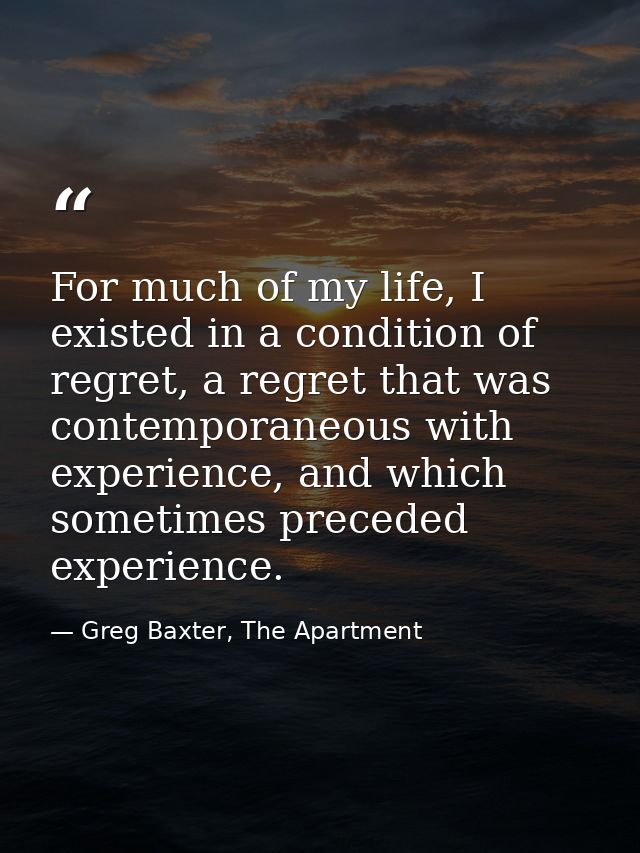 For much of my life, I existed in a condition of regret, a regret that was contemporaneous with experience, and which so — Greg Baxter, The Apartment