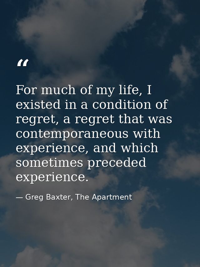 For much of my life, I existed in a condition of regret, a regret that was contemporaneous with experience, and which so — Greg Baxter, The Apartment