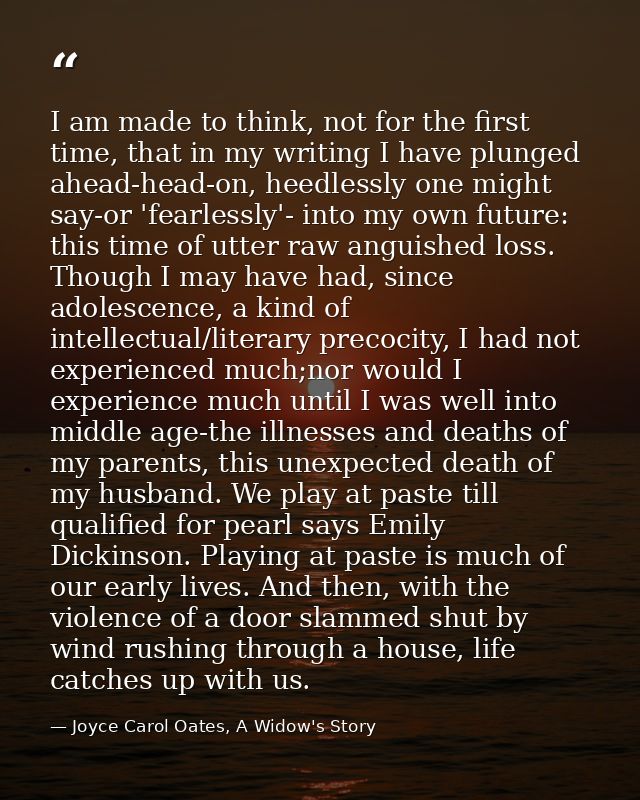 I am made to think, not for the first time, that in my writing I have plunged ahead-head-on, heedlessly one might say-or — Joyce Carol Oates, A Widow's Story