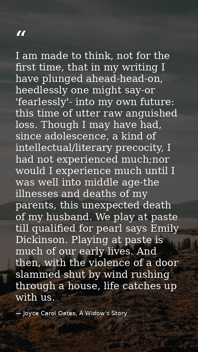 I am made to think, not for the first time, that in my writing I have plunged ahead-head-on, heedlessly one might say-or — Joyce Carol Oates, A Widow's Story