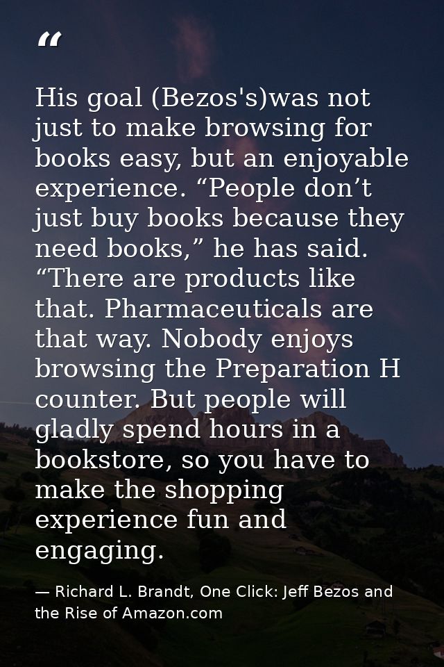 His goal (Bezos's)was not just to make browsing for books easy, but an enjoyable experience. “People don’t just buy book — Richard L. Brandt, One Click: Jeff Bezos and the Rise of Amazon.com