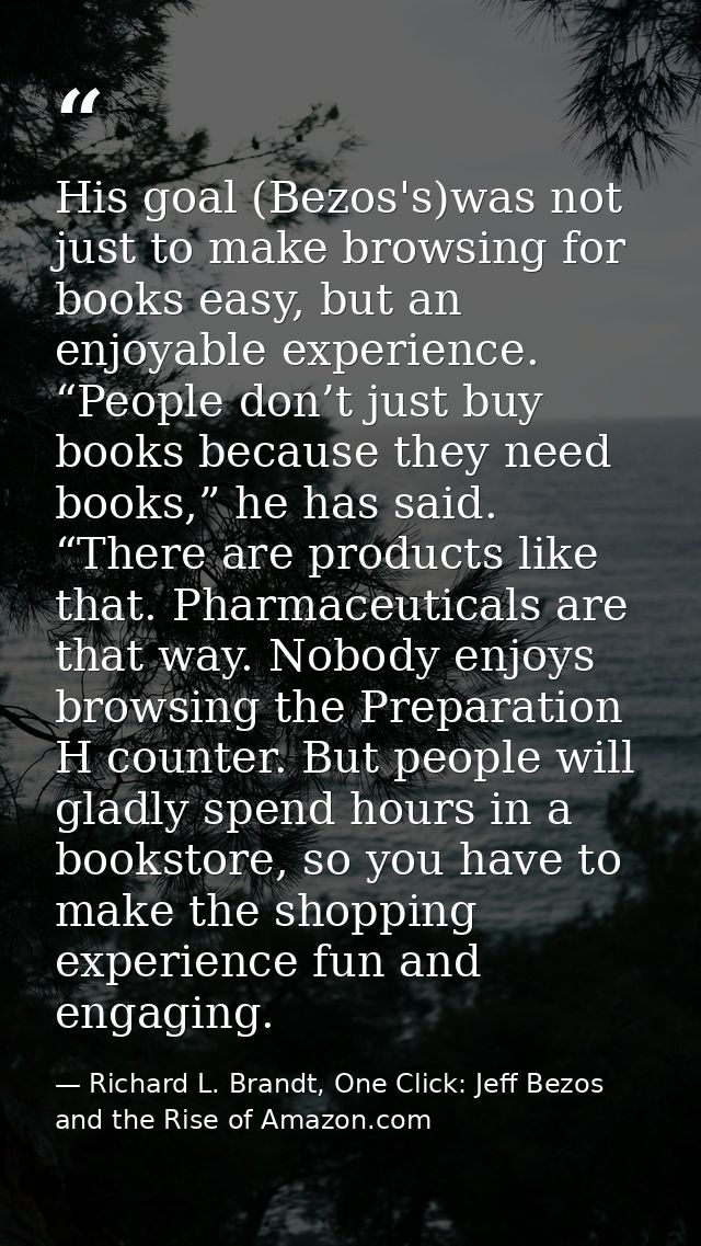 His goal (Bezos's)was not just to make browsing for books easy, but an enjoyable experience. “People don’t just buy book — Richard L. Brandt, One Click: Jeff Bezos and the Rise of Amazon.com