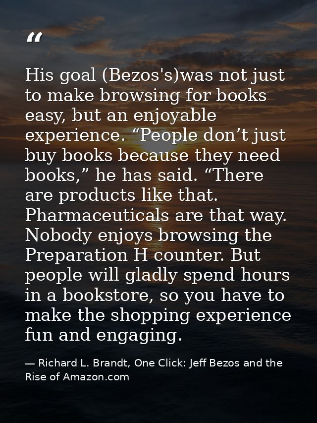 His goal (Bezos's)was not just to make browsing for books easy, but an enjoyable experience. “People don’t just buy book — Richard L. Brandt, One Click: Jeff Bezos and the Rise of Amazon.com
