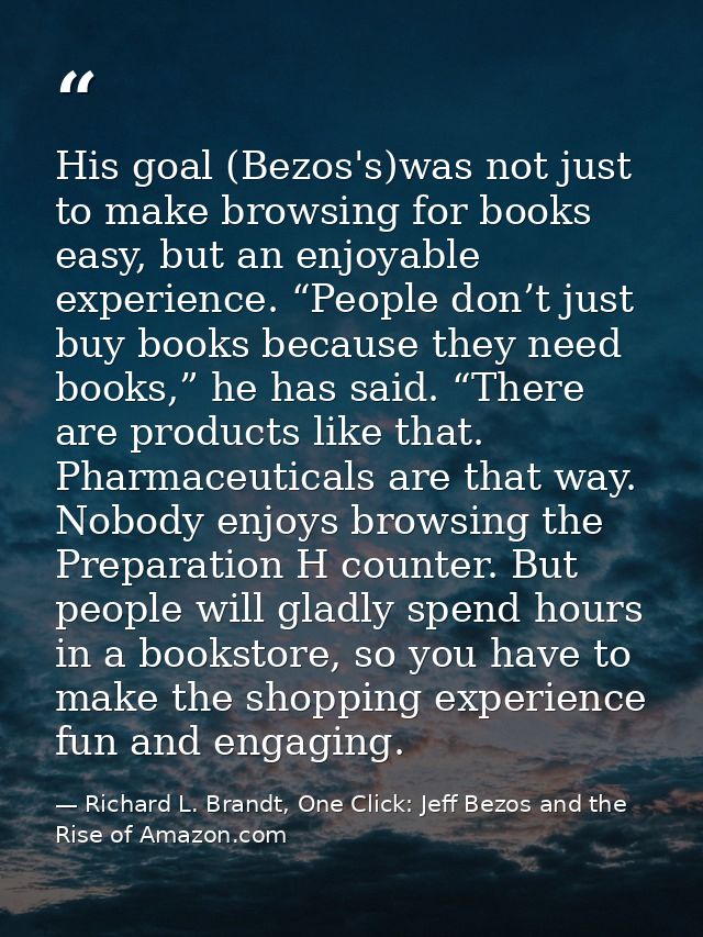 His goal (Bezos's)was not just to make browsing for books easy, but an enjoyable experience. “People don’t just buy book — Richard L. Brandt, One Click: Jeff Bezos and the Rise of Amazon.com