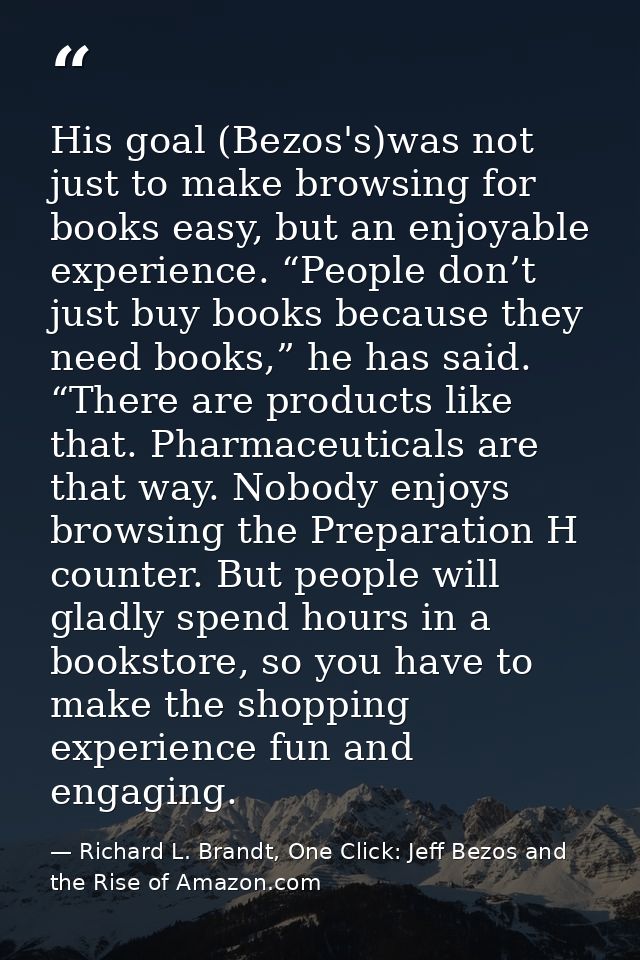 His goal (Bezos's)was not just to make browsing for books easy, but an enjoyable experience. “People don’t just buy book — Richard L. Brandt, One Click: Jeff Bezos and the Rise of Amazon.com