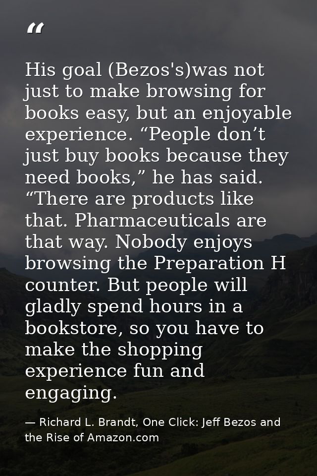 His goal (Bezos's)was not just to make browsing for books easy, but an enjoyable experience. “People don’t just buy book — Richard L. Brandt, One Click: Jeff Bezos and the Rise of Amazon.com