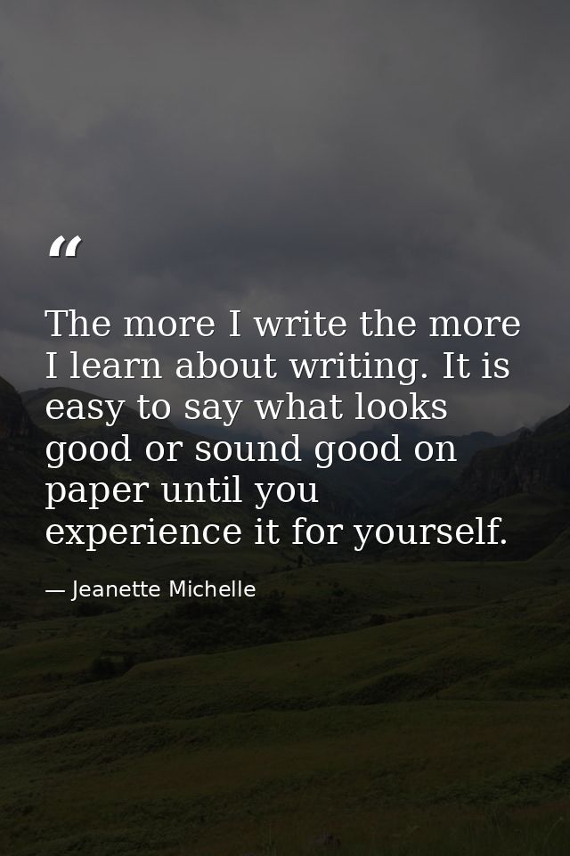 The more I write the more I learn about writing. It is easy to say what looks good or sound good on paper until you expe — Jeanette Michelle