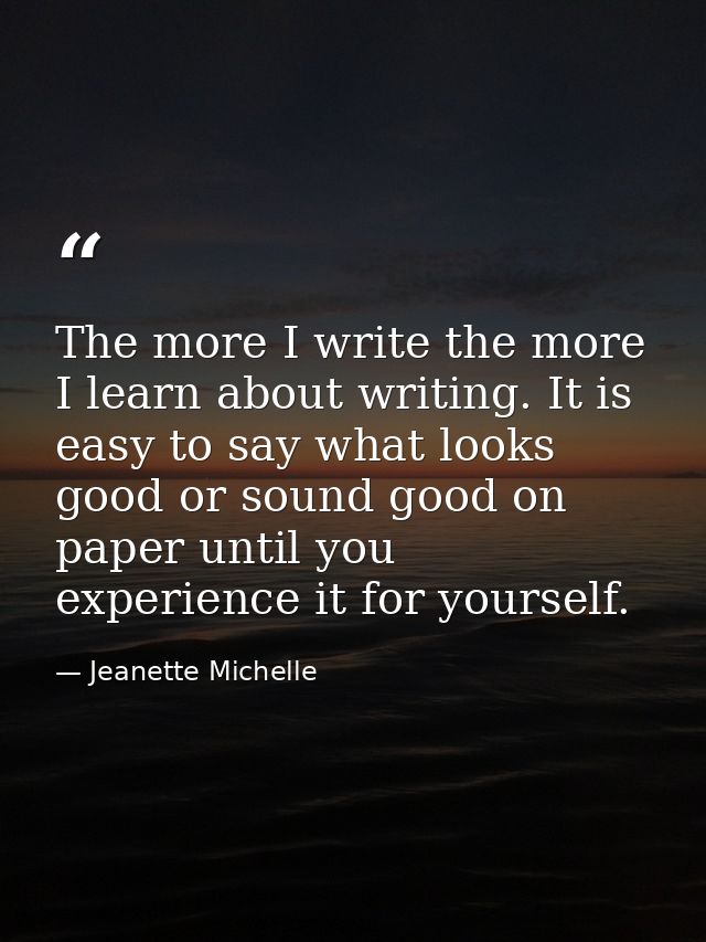 The more I write the more I learn about writing. It is easy to say what looks good or sound good on paper until you expe — Jeanette Michelle