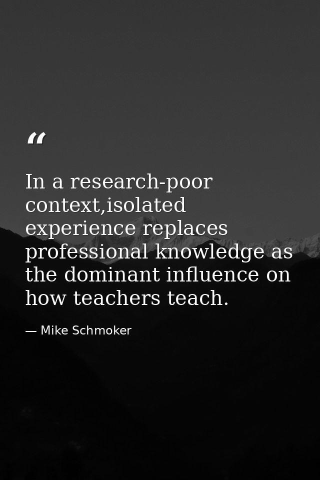 In a research-poor context,isolated experience replaces professional knowledge as the dominant influence on how teachers — Mike Schmoker