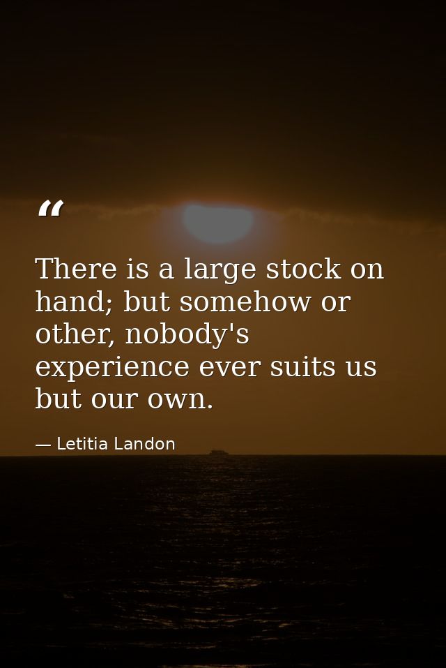 There is a large stock on hand; but somehow or other, nobody's experience ever suits us but our own. — Letitia Landon