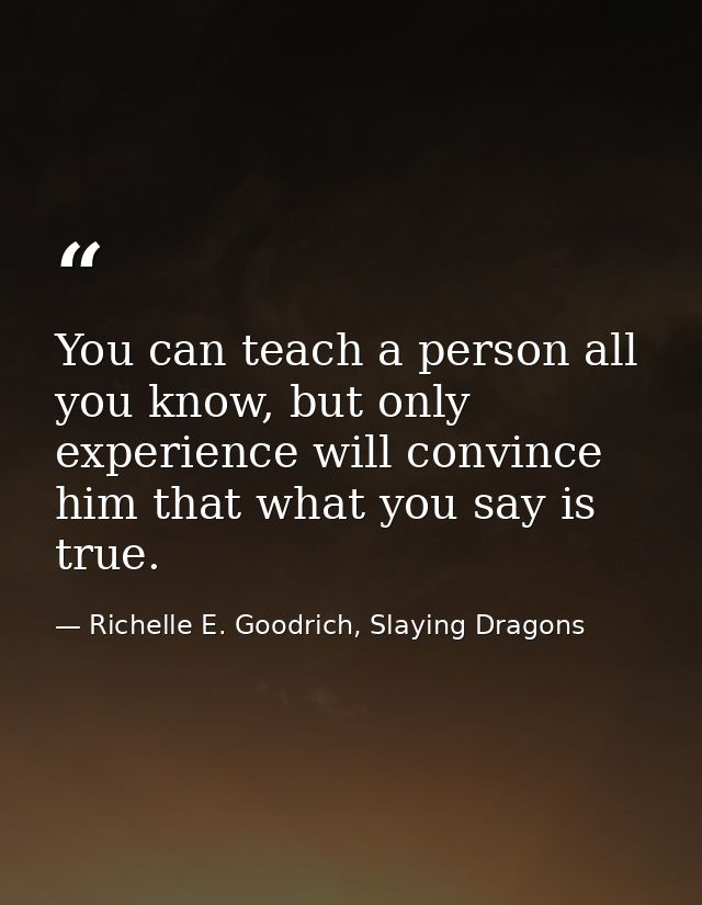 You can teach a person all you know, but only experience will convince him that what you say is true. — Richelle E. Goodrich, Slaying Dragons