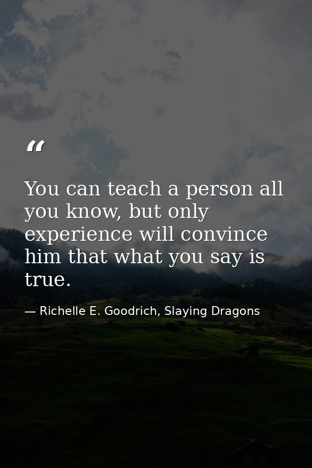 You can teach a person all you know, but only experience will convince him that what you say is true. — Richelle E. Goodrich, Slaying Dragons