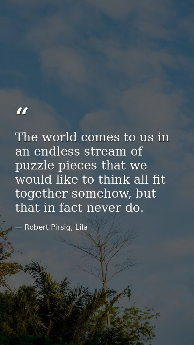 The world comes to us in an endless stream of puzzle pieces that we would like to think all fit together somehow, but th — Robert Pirsig, Lila