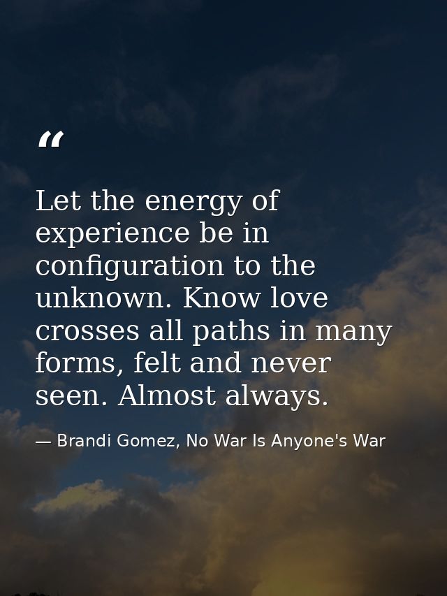 Let the energy of experience be in configuration to the unknown. Know love crosses all paths in many forms, felt and nev — Brandi Gomez, No War Is Anyone's War