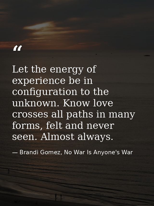 Let the energy of experience be in configuration to the unknown. Know love crosses all paths in many forms, felt and nev — Brandi Gomez, No War Is Anyone's War