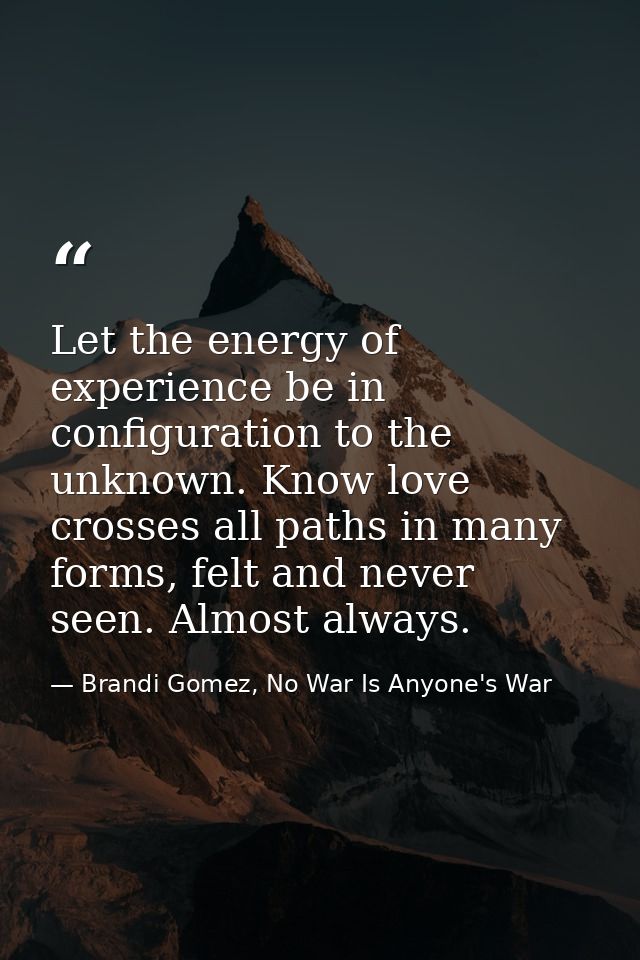 Let the energy of experience be in configuration to the unknown. Know love crosses all paths in many forms, felt and nev — Brandi Gomez, No War Is Anyone's War
