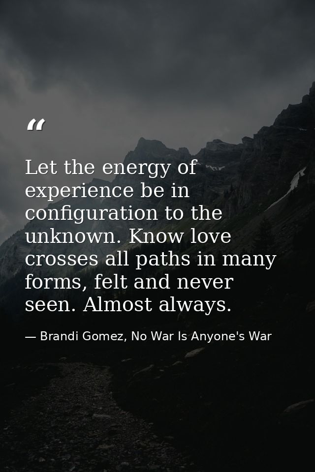 Let the energy of experience be in configuration to the unknown. Know love crosses all paths in many forms, felt and nev — Brandi Gomez, No War Is Anyone's War