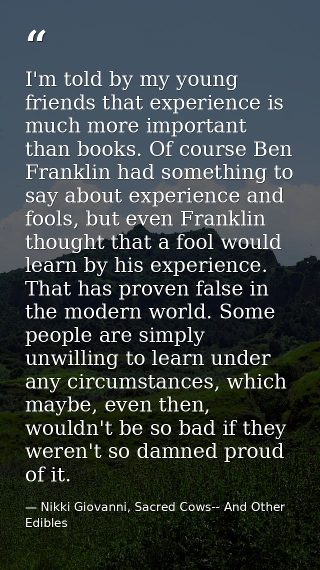 I'm told by my young friends that experience is much more important than books. Of course Ben Franklin had something to  — Nikki Giovanni, Sacred Cows-- And Other Edibles