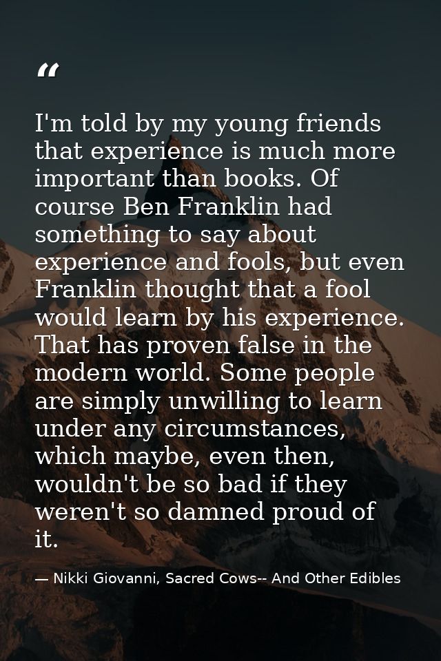 I'm told by my young friends that experience is much more important than books. Of course Ben Franklin had something to  — Nikki Giovanni, Sacred Cows-- And Other Edibles
