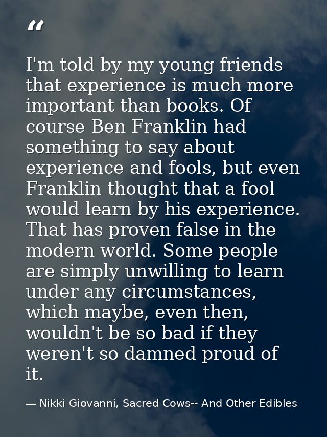 I'm told by my young friends that experience is much more important than books. Of course Ben Franklin had something to  — Nikki Giovanni, Sacred Cows-- And Other Edibles
