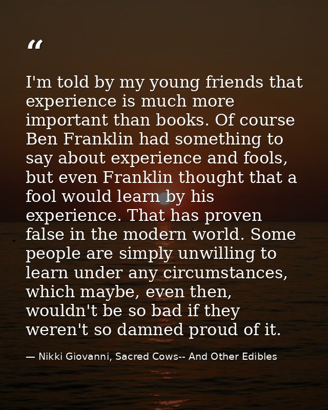 I'm told by my young friends that experience is much more important than books. Of course Ben Franklin had something to  — Nikki Giovanni, Sacred Cows-- And Other Edibles