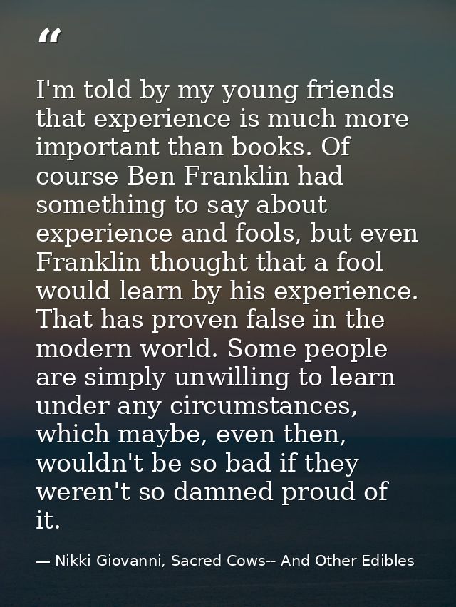 I'm told by my young friends that experience is much more important than books. Of course Ben Franklin had something to  — Nikki Giovanni, Sacred Cows-- And Other Edibles
