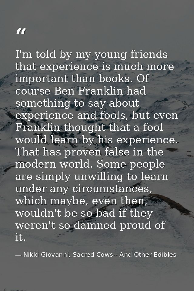 I'm told by my young friends that experience is much more important than books. Of course Ben Franklin had something to  — Nikki Giovanni, Sacred Cows-- And Other Edibles