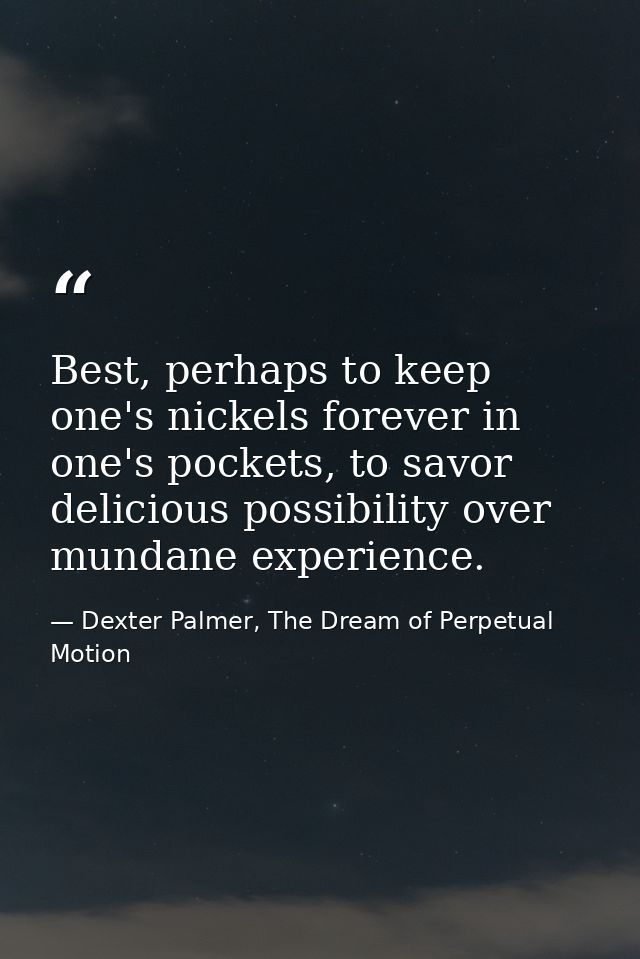 Best, perhaps to keep one's nickels forever in one's pockets, to savor delicious possibility over mundane experience. — Dexter Palmer, The Dream of Perpetual Motion
