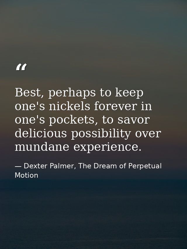 Best, perhaps to keep one's nickels forever in one's pockets, to savor delicious possibility over mundane experience. — Dexter Palmer, The Dream of Perpetual Motion