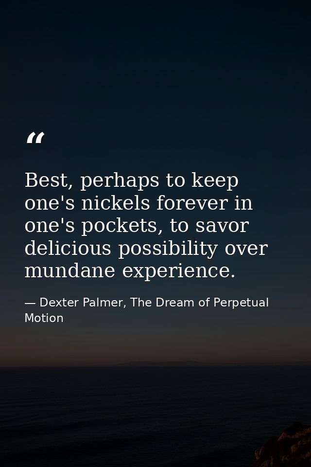 Best, perhaps to keep one's nickels forever in one's pockets, to savor delicious possibility over mundane experience. — Dexter Palmer, The Dream of Perpetual Motion