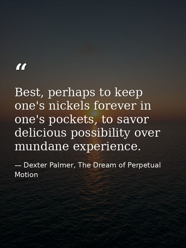 Best, perhaps to keep one's nickels forever in one's pockets, to savor delicious possibility over mundane experience. — Dexter Palmer, The Dream of Perpetual Motion