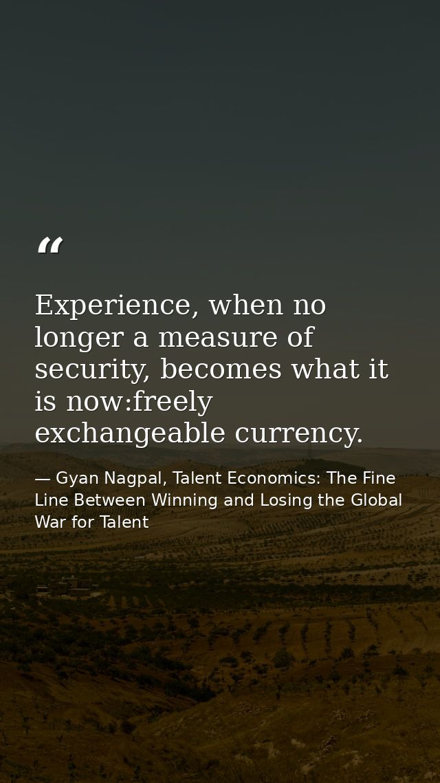 Experience, when no longer a measure of security, becomes what it is now:freely exchangeable currency. — Gyan Nagpal, Talent Economics: The Fine Line Between Winning and Losing the Global War for Talent