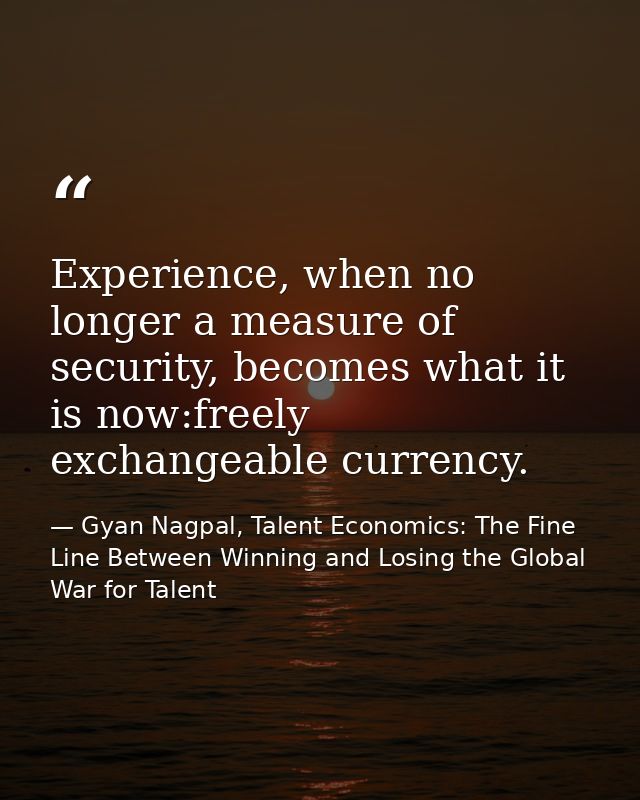 Experience, when no longer a measure of security, becomes what it is now:freely exchangeable currency. — Gyan Nagpal, Talent Economics: The Fine Line Between Winning and Losing the Global War for Talent
