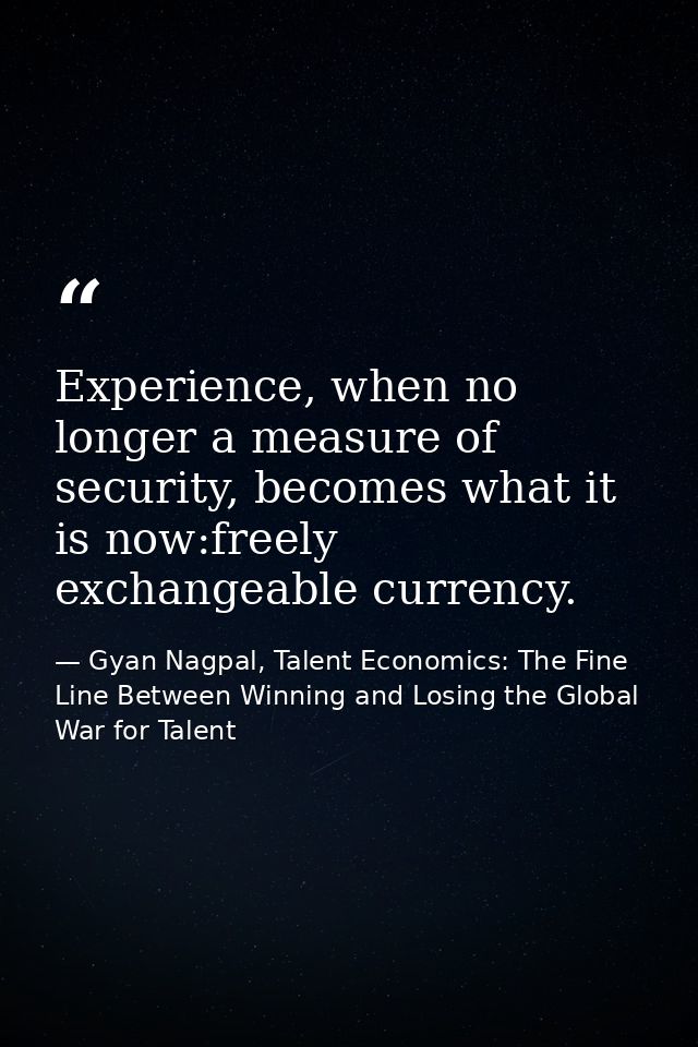 Experience, when no longer a measure of security, becomes what it is now:freely exchangeable currency. — Gyan Nagpal, Talent Economics: The Fine Line Between Winning and Losing the Global War for Talent