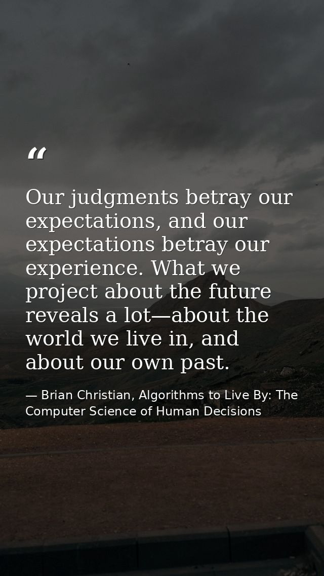 Our judgments betray our expectations, and our expectations betray our experience. What we project about the future reve — Brian Christian, Algorithms to Live By: The Computer Science of Human Decisions