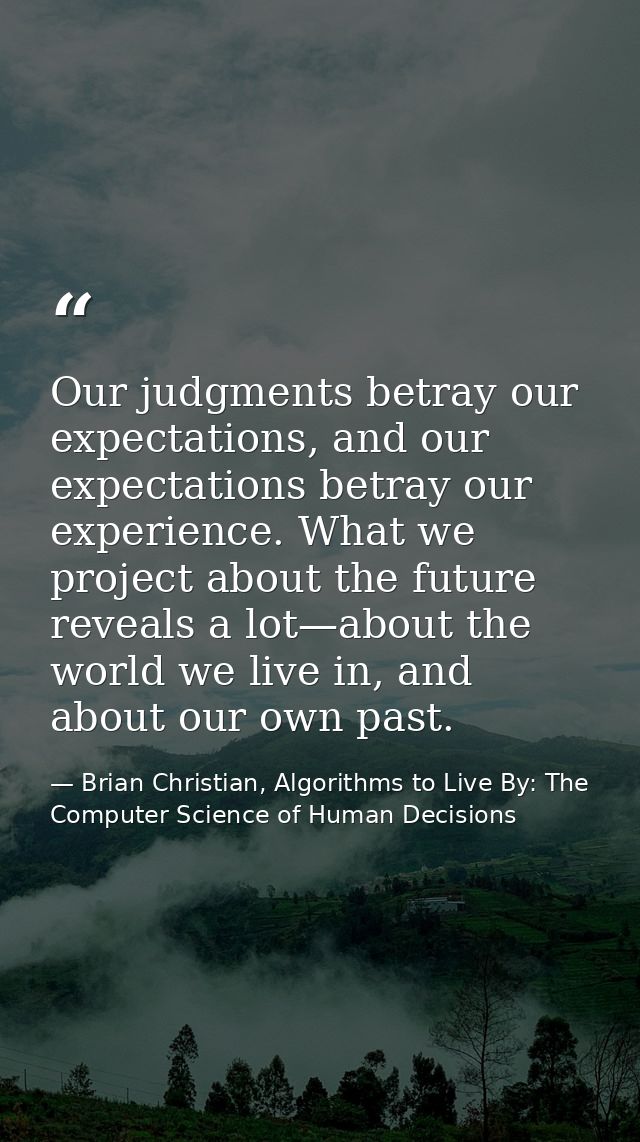 Our judgments betray our expectations, and our expectations betray our experience. What we project about the future reve — Brian Christian, Algorithms to Live By: The Computer Science of Human Decisions