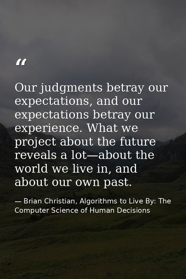 Our judgments betray our expectations, and our expectations betray our experience. What we project about the future reve — Brian Christian, Algorithms to Live By: The Computer Science of Human Decisions