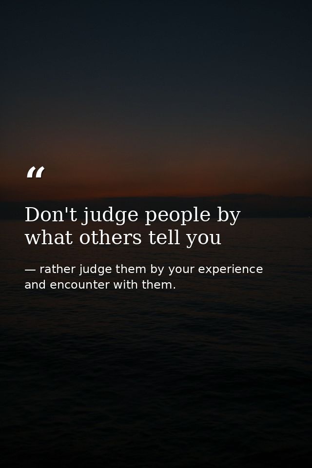 Don't judge people by what others tell you — rather judge them by your experience and encounter with them.