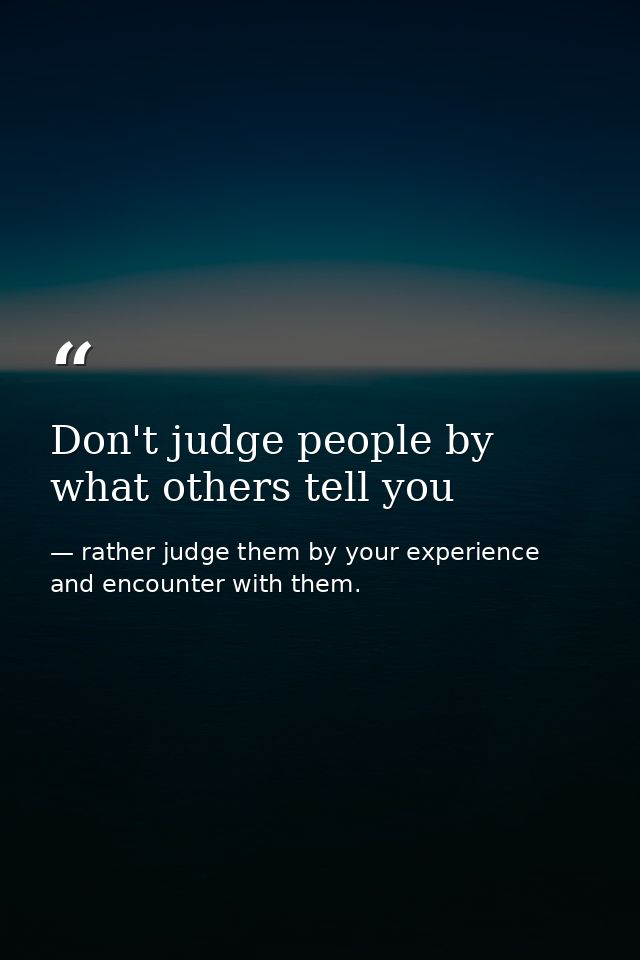 Don't judge people by what others tell you — rather judge them by your experience and encounter with them.