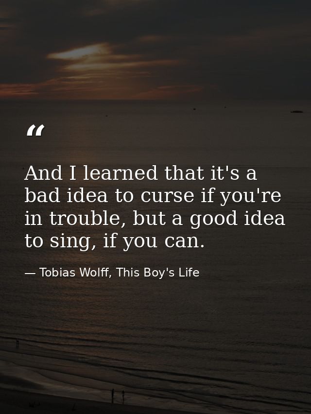 And I learned that it's a bad idea to curse if you're in trouble, but a good idea to sing, if you can. — Tobias Wolff, This Boy's Life