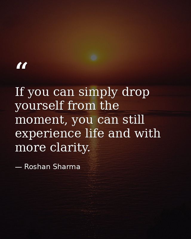 If you can simply drop yourself from the moment, you can still experience life and with more clarity. — Roshan Sharma
