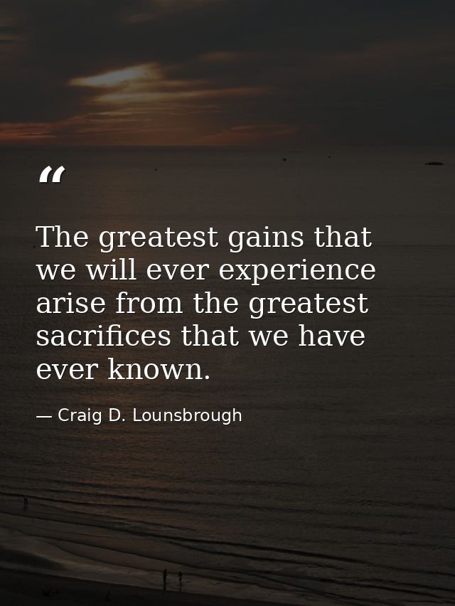 The greatest gains that we will ever experience arise from the greatest sacrifices that we have ever known. — Craig D. Lounsbrough