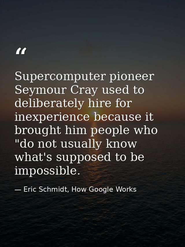 Supercomputer pioneer Seymour Cray used to deliberately hire for inexperience because it brought him people who "do not  — Eric Schmidt, How Google Works