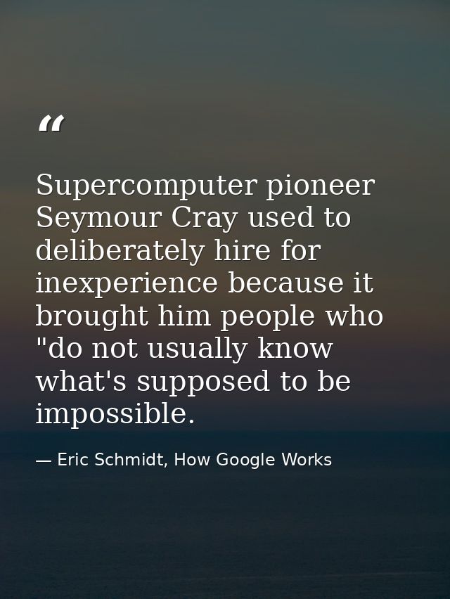 Supercomputer pioneer Seymour Cray used to deliberately hire for inexperience because it brought him people who "do not  — Eric Schmidt, How Google Works