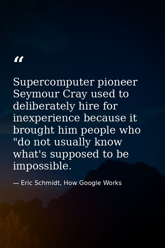 Supercomputer pioneer Seymour Cray used to deliberately hire for inexperience because it brought him people who "do not  — Eric Schmidt, How Google Works