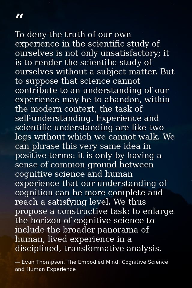 To deny the truth of our own experience in the scientific study of ourselves is not only unsatisfactory; it is to render — Evan Thompson, The Embodied Mind: Cognitive Science and Human Experience