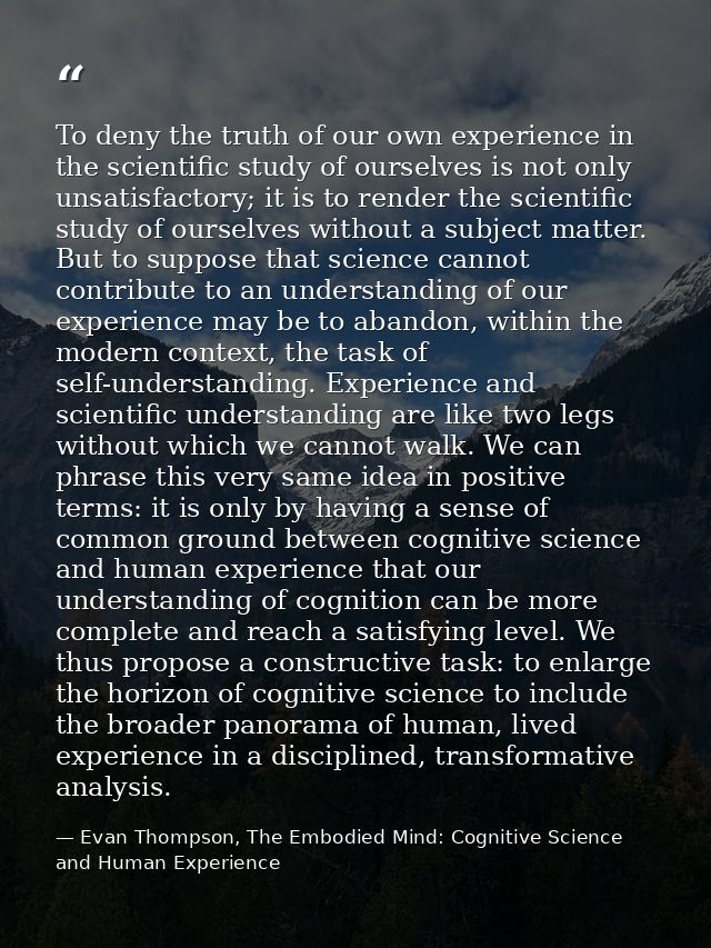 To deny the truth of our own experience in the scientific study of ourselves is not only unsatisfactory; it is to render — Evan Thompson, The Embodied Mind: Cognitive Science and Human Experience