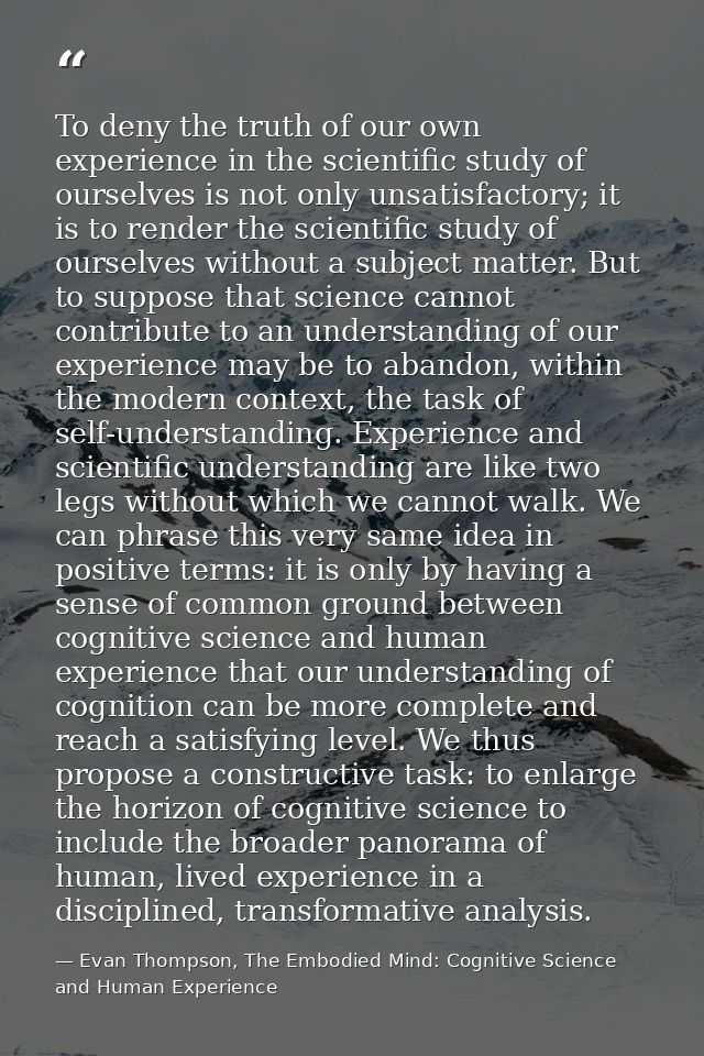 To deny the truth of our own experience in the scientific study of ourselves is not only unsatisfactory; it is to render — Evan Thompson, The Embodied Mind: Cognitive Science and Human Experience