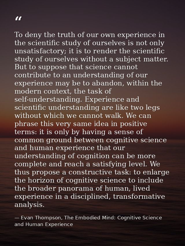 To deny the truth of our own experience in the scientific study of ourselves is not only unsatisfactory; it is to render — Evan Thompson, The Embodied Mind: Cognitive Science and Human Experience