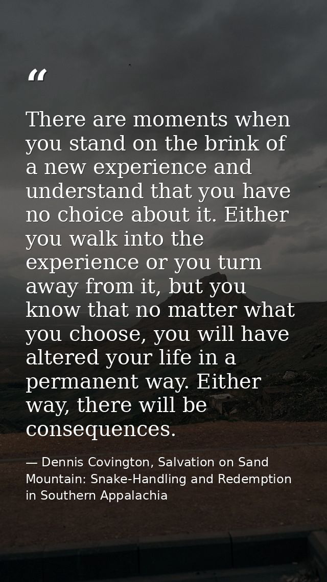 There are moments when you stand on the brink of a new experience and understand that you have no choice about it. Eithe — Dennis Covington, Salvation on Sand Mountain: Snake-Handling and Redemption in Southern Appalachia
